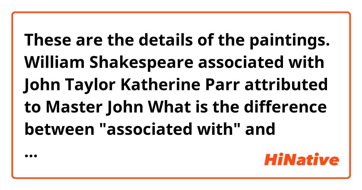 
These are the details of the paintings.
 
William Shakespeare
associated with John Taylor
 
Katherine Parr
attributed to Master John
 
What is the difference between "associated with" and "attributed to"?

