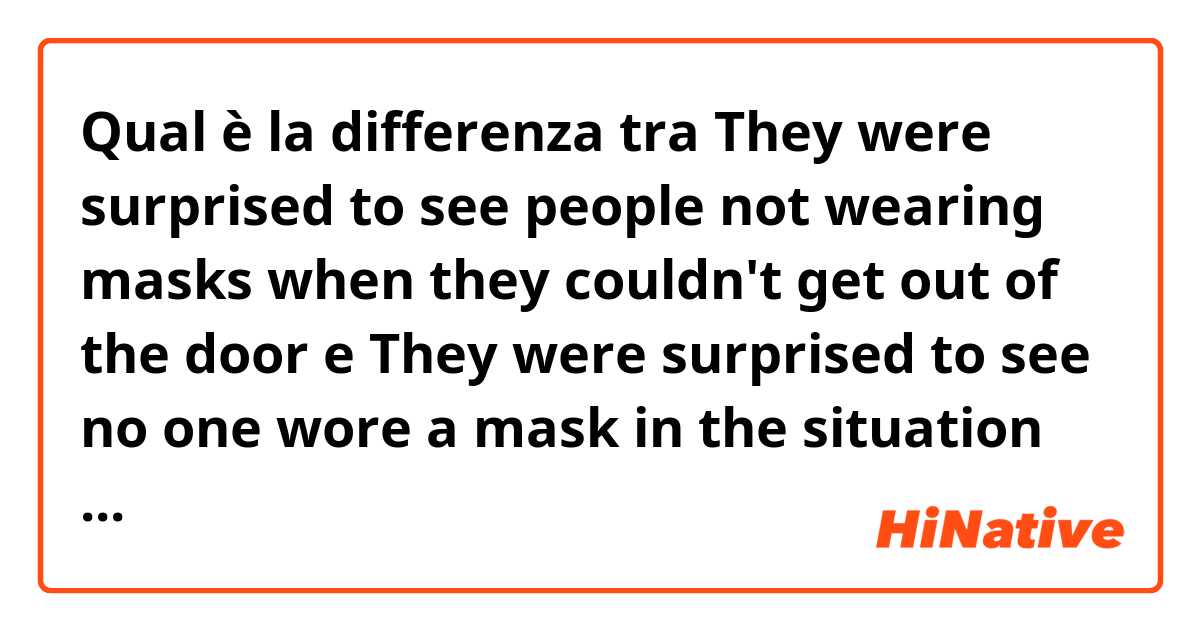 Qual è la differenza tra  They were surprised to see people not wearing masks when they couldn't get out of the door e They were surprised to see no one wore a mask in the situation that they can’t even get out of the door ?