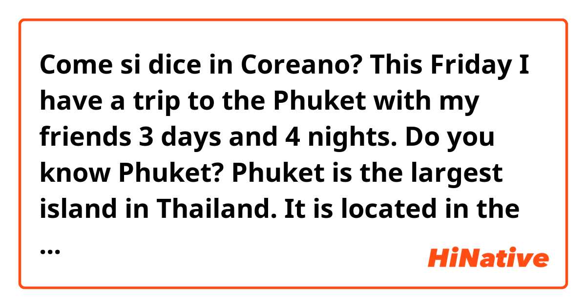 Come si dice in Coreano? This Friday I have a trip to the Phuket with my friends 3 days and 4 nights. Do you know Phuket? Phuket is the largest island in Thailand. It is located in the Andaman Sea in southern of Thailand. I've been there before..umm almost 3 years ago. (Informal)
