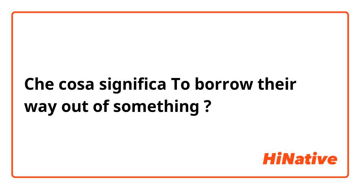 Che cosa significa To borrow their way out of something?