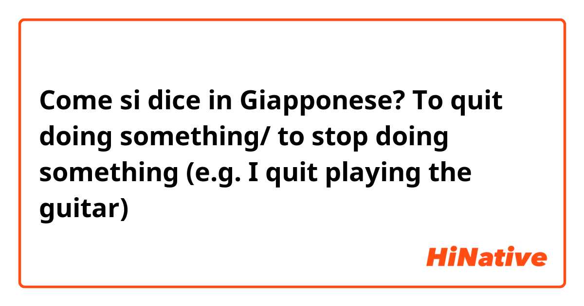 Come si dice in Giapponese? To quit doing something/ to stop doing something (e.g. I quit playing the guitar)