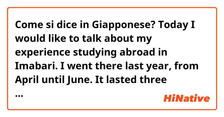 Come si dice in Giapponese? Today I would like to talk about my experience studying abroad in Imabari.
I went there last year, from April until June. It lasted three months. I went there with other eight students from my same class.
