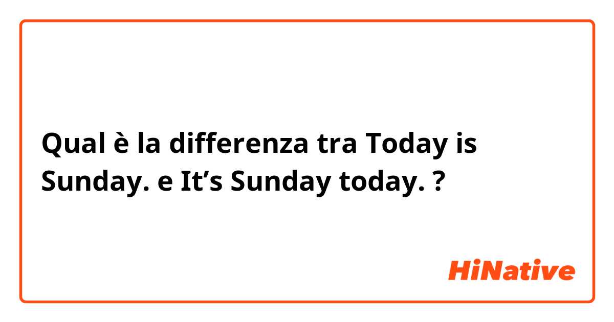 Qual è la differenza tra  Today is Sunday. e It’s Sunday today. ?