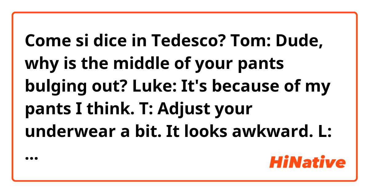 Come si dice in Tedesco? Tom: Dude, why is the middle of your pants bulging out?
Luke: It's because of my pants I think.
T: Adjust your underwear a bit. It looks awkward.
L: Does it look okay now?
T: You're looking cool now.
