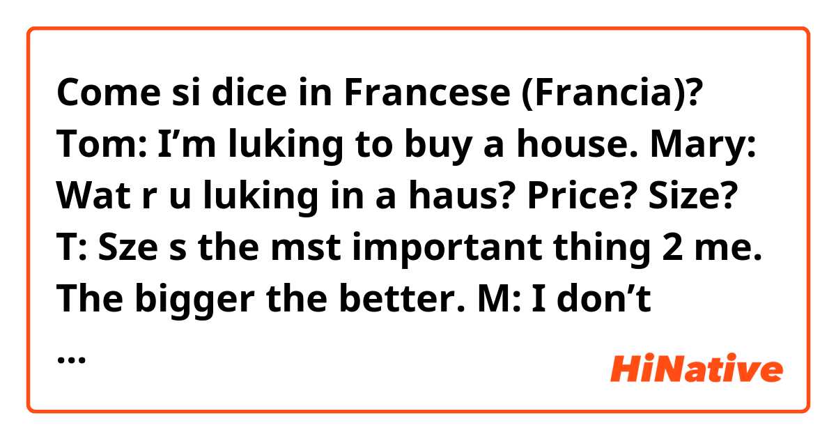 Come si dice in Francese (Francia)? Tom: I’m luking to buy a house.
Mary: Wat r u luking in a haus? Price? Size?
T: Sze s the mst important thing 2 me. The bigger the better.
M: I don’t undrstnd why Amricns alwys thnk the bggr the bttr. 
Bob: Hw mch is ur bdgt?
T: $1B