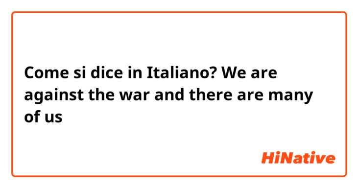 Come si dice in Italiano? We are against the war and there are many of us