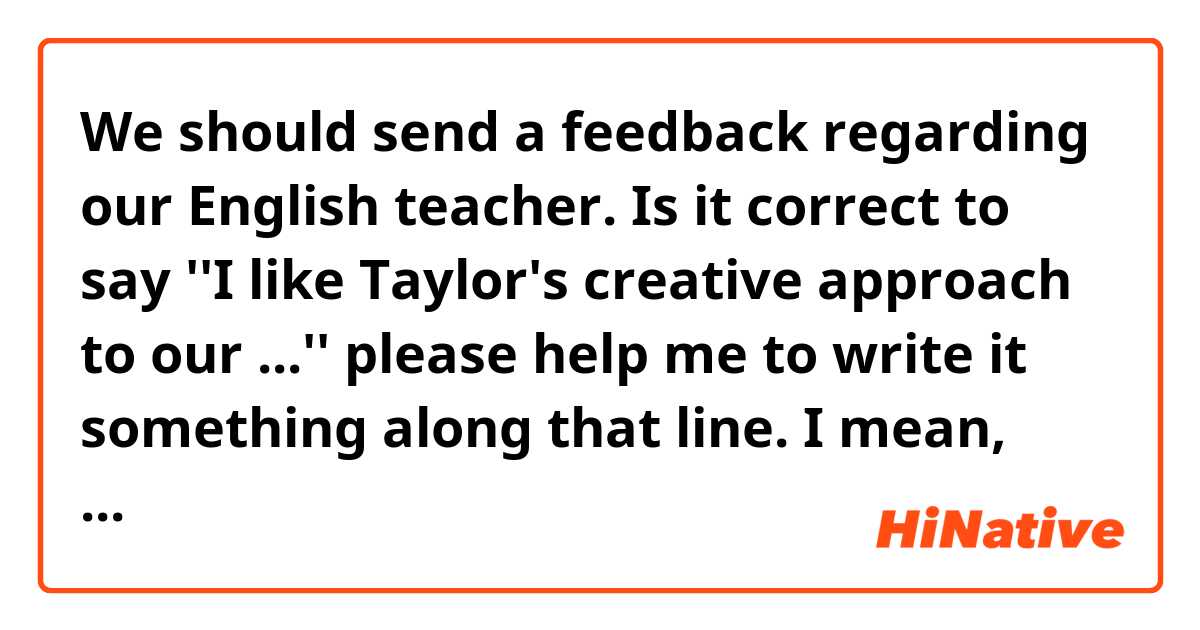 We should send a feedback regarding our English teacher.
Is it correct to say ''I like Taylor's creative approach to our ...'' please help me to write it something along that line. I mean, just to finish that sentence.
I really appreciate her being helpful and encouraging for us.
