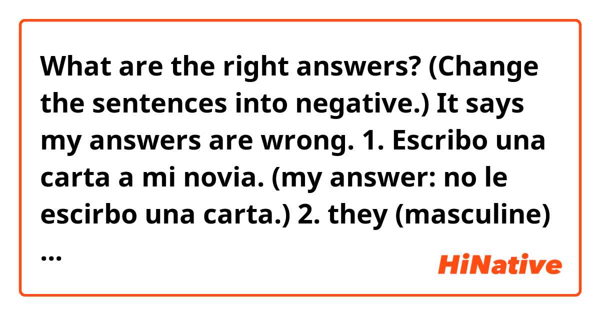 What are the right answers? (Change the sentences into negative.)
It says my answers are wrong.
1. Escribo una carta a mi novia. (my answer: no le escirbo una carta.)
2. they (masculine) don't give us (dar)  (my answer: Ellos no nos dan nada.) 
3.  they (feminine) don't give her (dar)  (my answer: Ellas no le dan a ella nada.)
4.   you-all (formal) don't give me (dar) (my answer: Ustedes no me dan nada.)
5.  Sara doesn't buy me (comprar)  (my answer: Sara no me compra nada.)
6.  Susana doesn't write to them (escribir)  (my answer: Susana no les escirbi a ellos.)
7.  we don't give them (dar)  (my answer: Nosotros no les damos nada.) 
