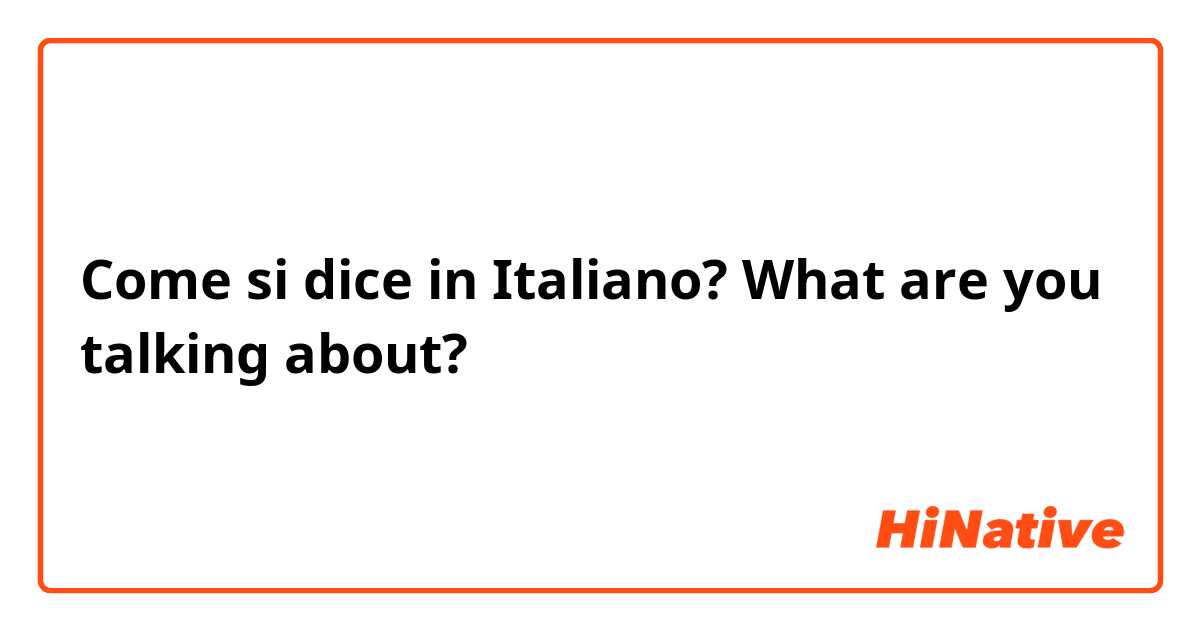 Come si dice in Italiano? What are you talking about?
