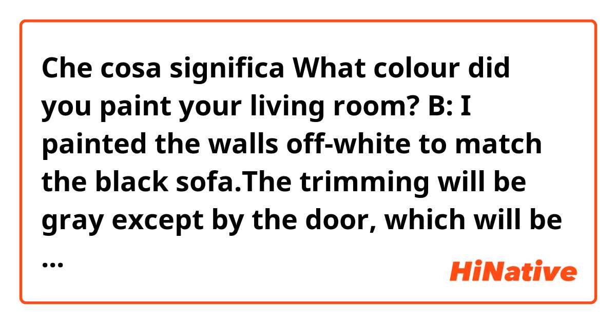 Che cosa significa What colour did you paint your living room?
B: I painted the walls off-white to match the black sofa.The trimming will be gray except by the door, which will be salmon to match the Picasso print I bought two years ago.
I don't know Why B say like that.?