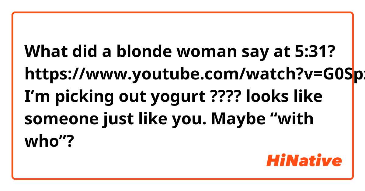 What did a blonde woman say at 5:31?
https://www.youtube.com/watch?v=G0SpzIIHEaE

I’m picking out yogurt ???? looks like someone just like you.   Maybe “with who”? 