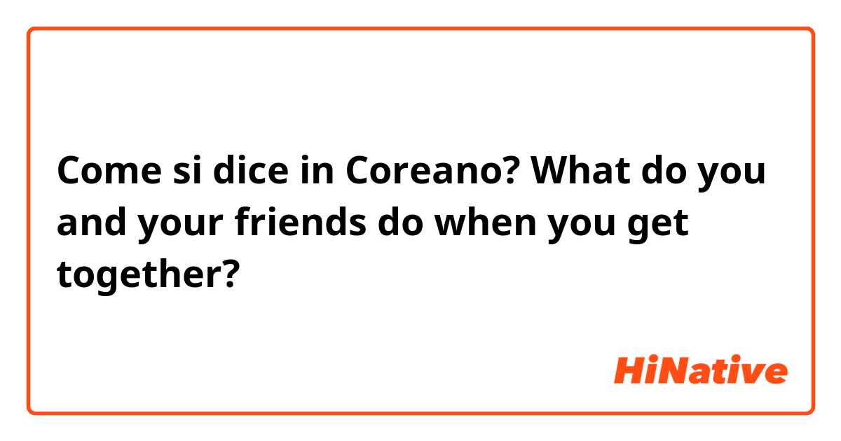 Come si dice in Coreano? What do you and your friends do when you get together?