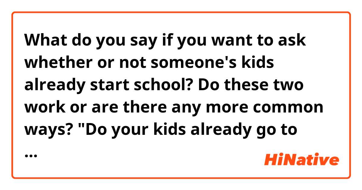 What do you say if you want to ask whether or not someone's kids already start school? Do these two work or are there any more common ways? 

"Do your kids already go to school?" (To the parents)

"Do you go to school?" (To the kids)

And is this kind of question common in English-speaking countries?
