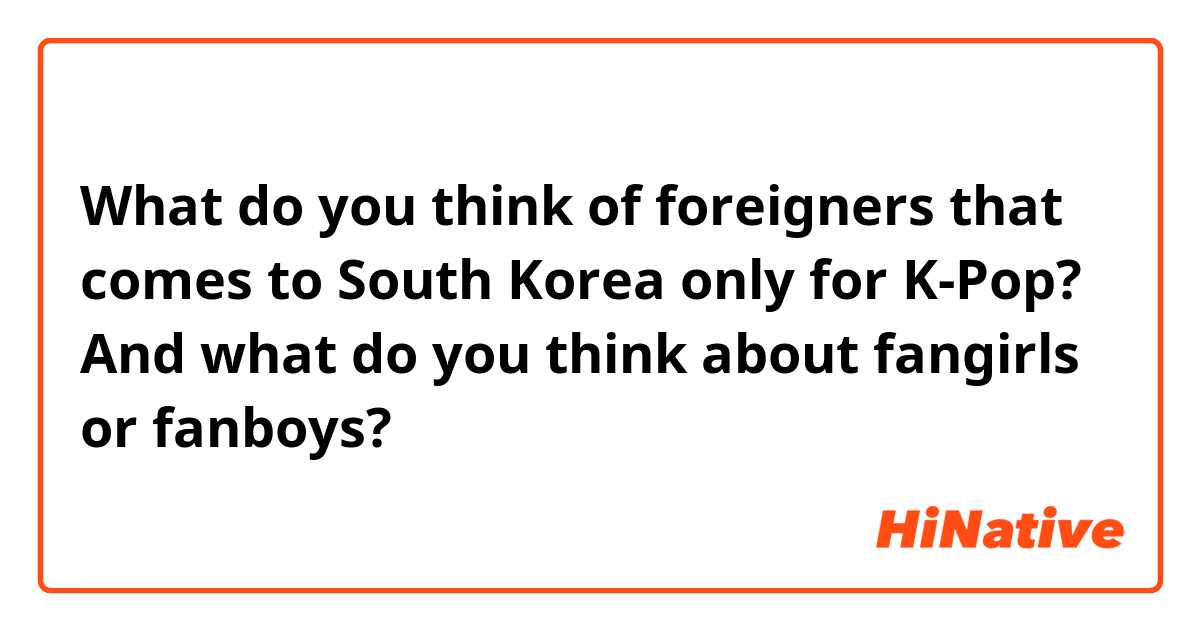 What do you think of foreigners that comes to South Korea only for K-Pop? And what do you think about fangirls or fanboys?