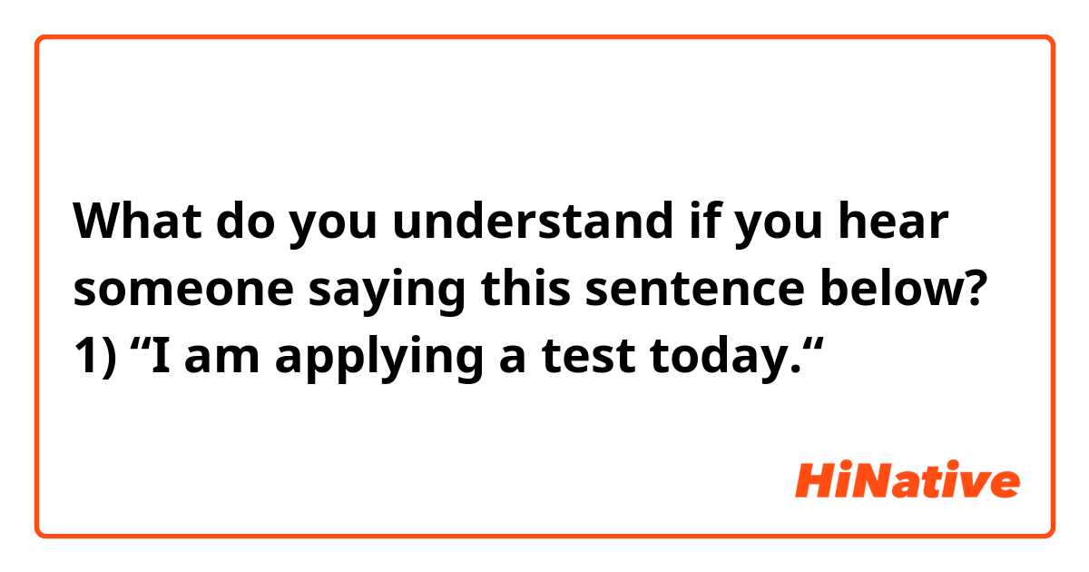What do you understand if you hear someone saying this sentence below? 

1) “I am applying a test today.“