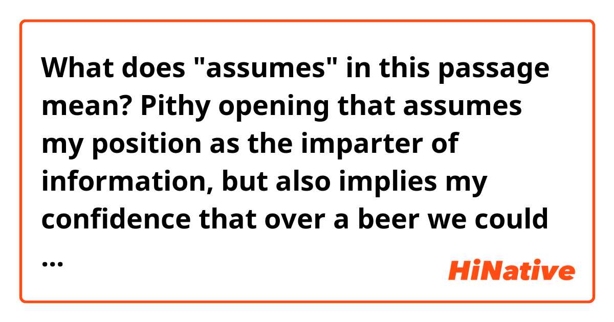 What does "assumes" in this passage mean?

Pithy opening that assumes my position as the imparter of information, but also implies my confidence that over a beer we could get on just fine. Declaration of the news story in one line, strongly suggesting—though absolutely not directly saying so—that I am first to break this story.
https://kotaku.com/videogame-article-1847125006