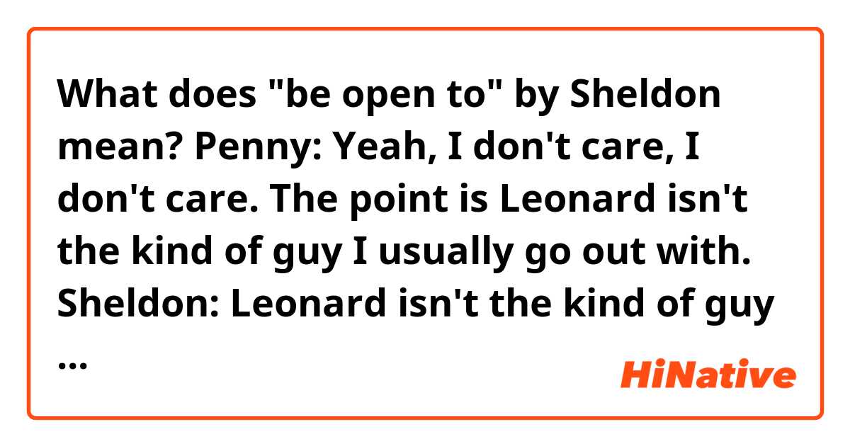What does "be open to" by Sheldon mean?

Penny: Yeah, I don't care, I don't care. The point is Leonard isn't the kind of guy I usually go out with.
Sheldon: Leonard isn't the kind of guy anyone usually goes out with. Would you be open to rotating the couch clockwise thirty degrees?
Penny: No. What I'm saying is, Leonard might be different in a good way. Obviously my usual choices have not worked out so well.
