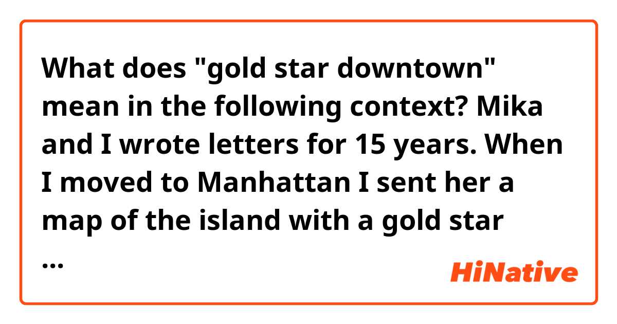 What does "gold star downtown" mean in the following context?

Mika and I wrote letters for 15 years. When I moved to Manhattan I sent her a map of the island with a gold star downtown. “I am here,” I wrote.