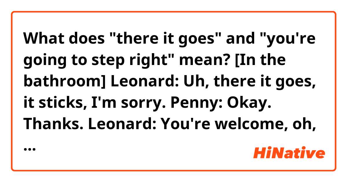 What does "there it goes" and "you're going to step right" mean?

[In the bathroom]
Leonard: Uh, there it goes, it sticks, I'm sorry.
Penny: Okay. Thanks.
Leonard: You're welcome, oh, you're going to step right, okay, I'll….