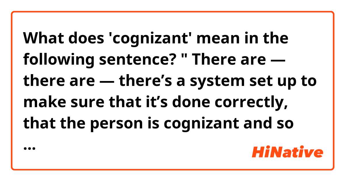 What does 'cognizant' mean in the following sentence? 
" There are — there are — there’s a system set up to make sure that it’s done correctly, that the person is cognizant and so on."
My dictionary said that synonyms of  cognizant are 1.aware  2.awake 3.conscious.
If it means aware, what should the person be aware of  in order for  the system to work for him or her.

http://www.pbs.org/newshour/bb/terminally-ill-patients-able-choose-die/
