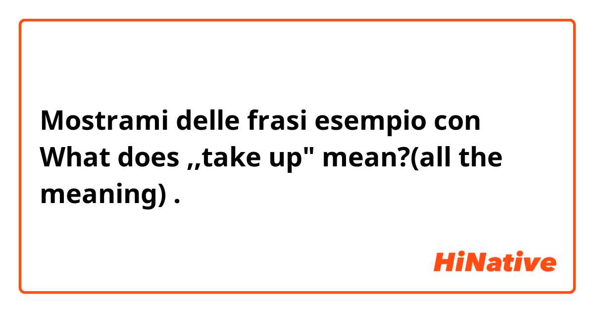 Mostrami delle frasi esempio con What does ,,take up" mean?(all the meaning).