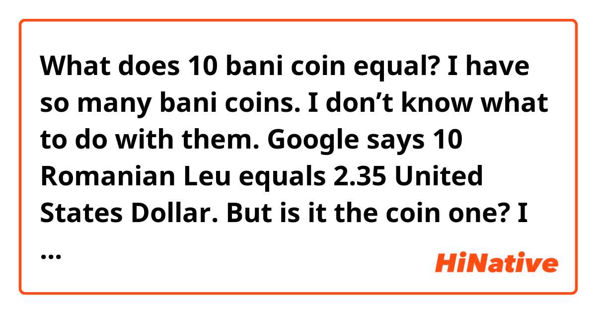 What does 10 bani coin equal? I have so many bani coins. I don’t know what to do with them. Google says 10 Romanian Leu equals 2.35 United States Dollar. But is it the coin one? I don’t know. Help... 