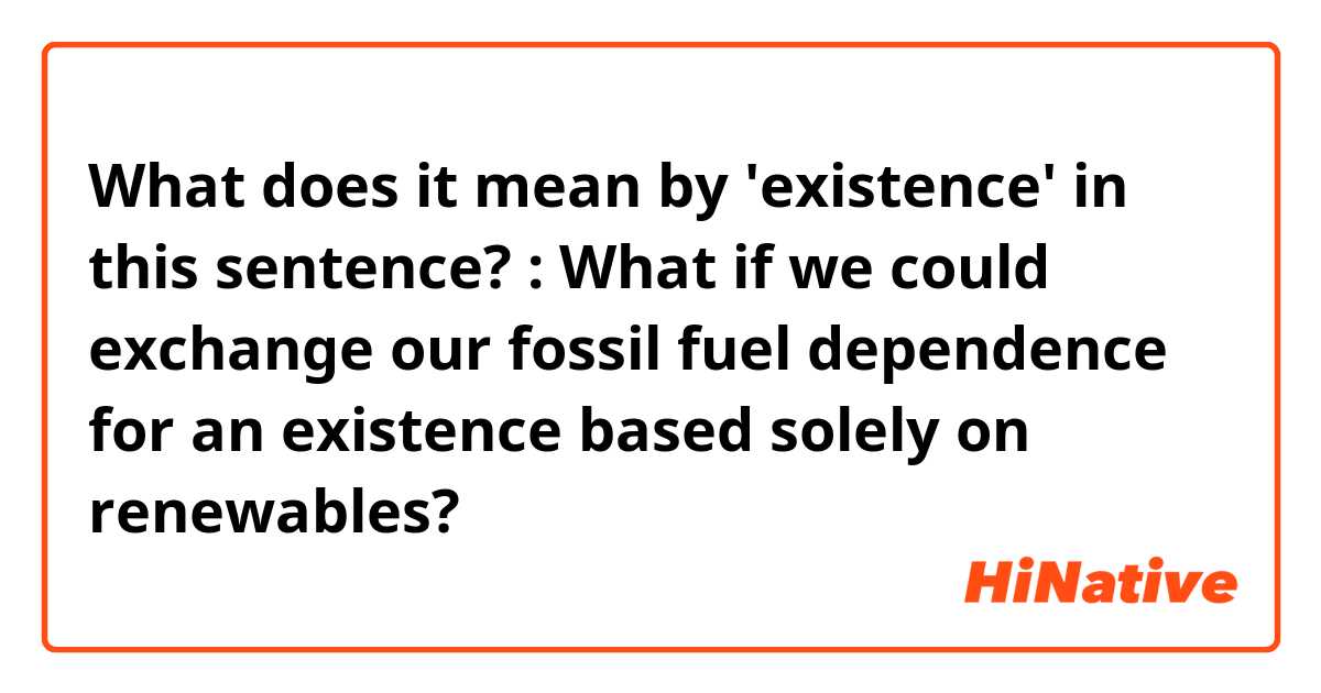 What does it mean by 'existence' in this sentence?

: What if we could exchange our fossil fuel dependence for an existence based solely on renewables?