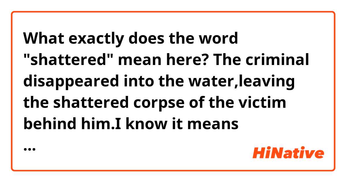 What exactly does the word "shattered" mean here?
The criminal disappeared into the water,leaving the shattered corpse of the victim behind him.I know it means something like "the victim was severely injured and dead" but what type of injury is that?