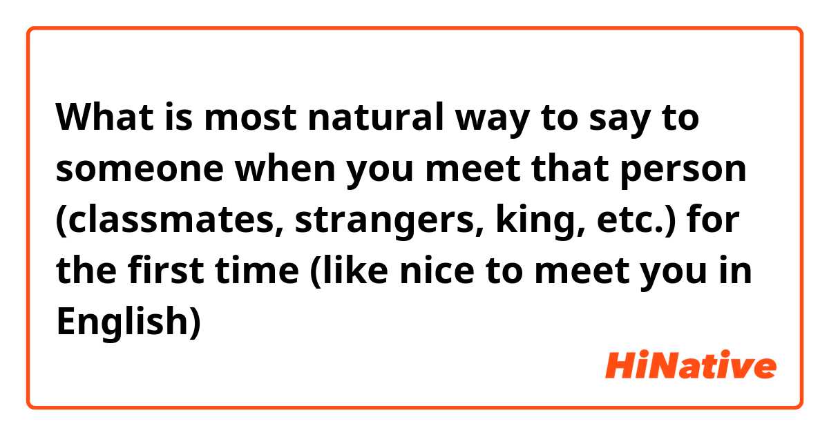What is most natural way to say to someone when you meet that person (classmates, strangers, king, etc.) for the first time (like nice to meet you in English)