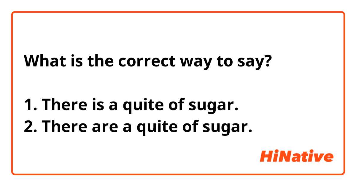 
What is the correct way to say?

1. There is a quite of sugar.
2. There are a quite of sugar.