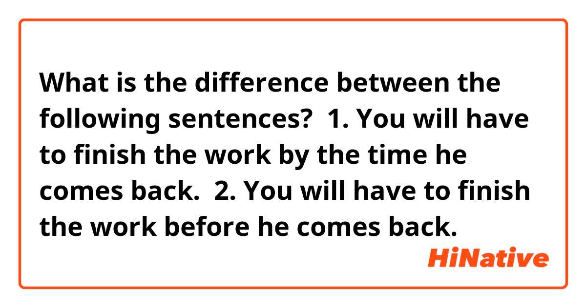 What is the difference between the following sentences? 
1. You will have to finish the work by the time he comes back. 
2. You will have to finish the work before he comes back. 
