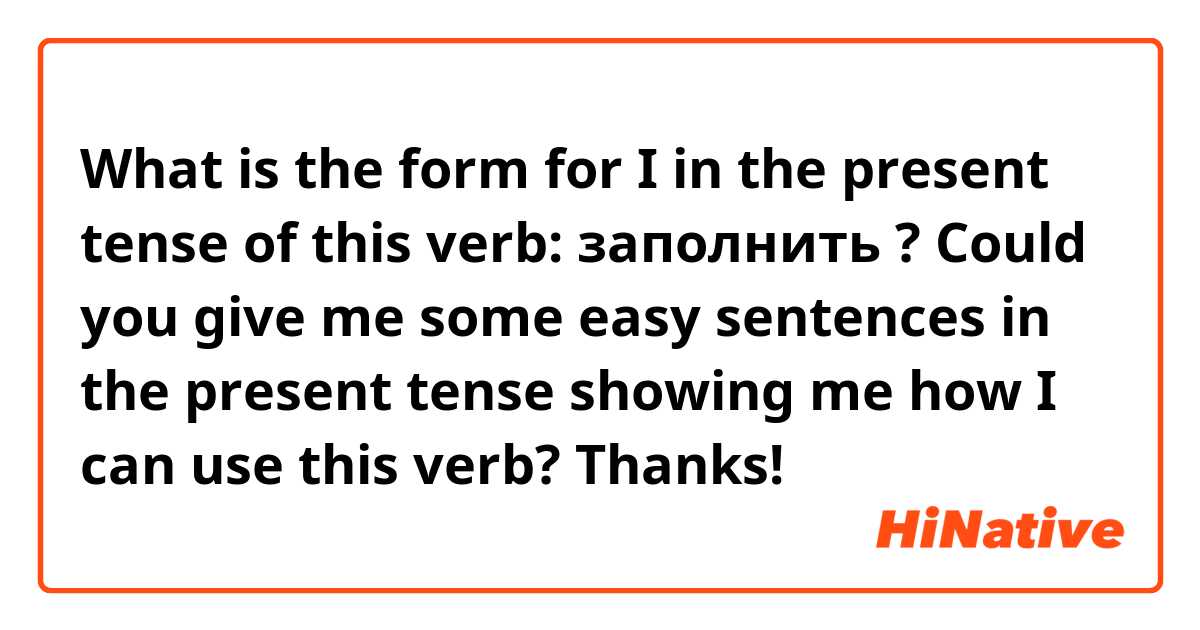 What is the form for I in the present tense of this verb: заполнить ?

Could you give me some easy sentences in the present tense showing me how I can use this verb?

Thanks!