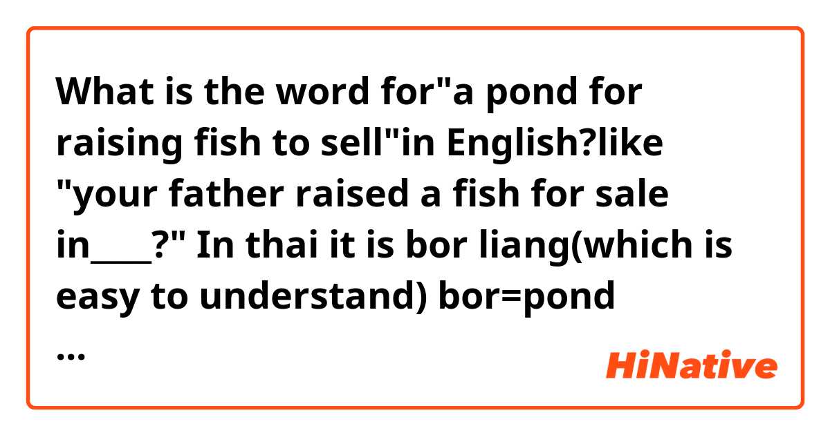What is the word for"a pond for raising fish to sell"in English?like "your father raised a fish for sale in____?"
In thai it is bor liang(which is easy to understand)
bor=pond
liang-to raise(creature)