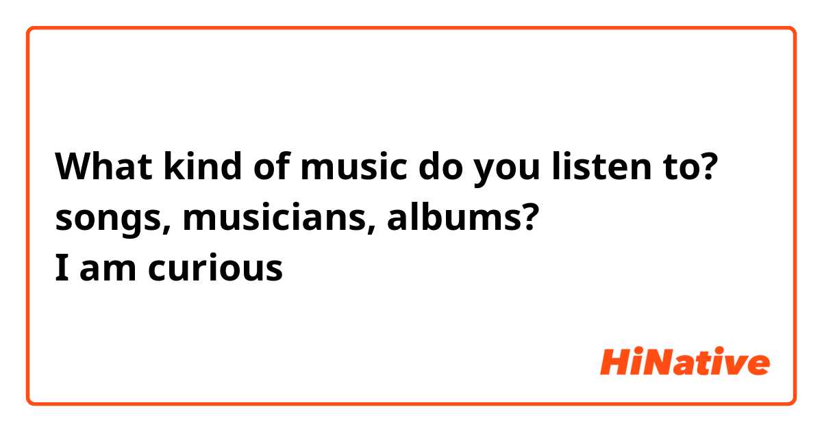 What kind of music do you listen to? 
songs, musicians, albums? 
I am curious😊