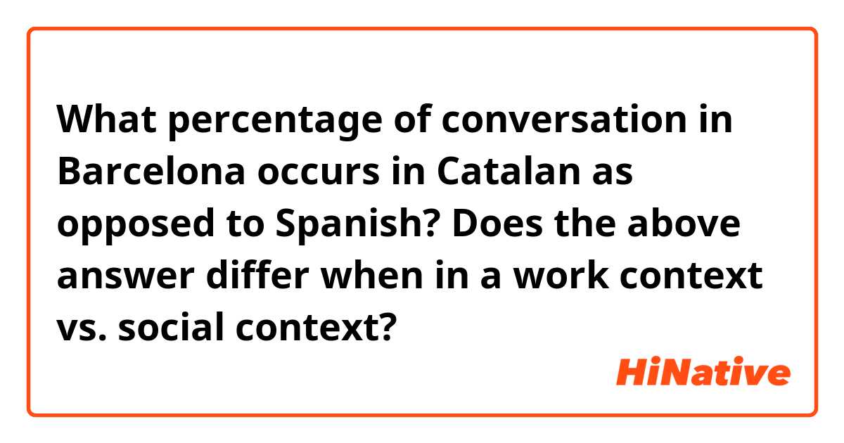 What percentage of conversation in Barcelona occurs in Catalan as opposed to Spanish?

Does the above answer differ when in a work context vs. social context?