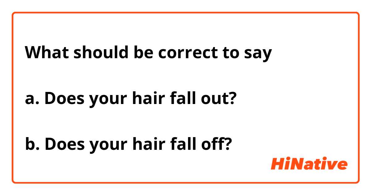 What should be correct to say

a. Does your hair fall out?

b. Does your hair fall off?