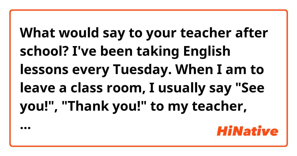 What would say to your teacher after school?


I've been taking English lessons  every Tuesday.
When I am to leave a class room, I usually say "See you!", "Thank you!" to my teacher, which sounds very conventional to me.
The best I could come up with so far is "Have a nice week/day !".

So, could you teach me some cheerful or witty greetings??