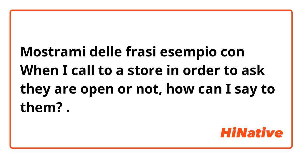 Mostrami delle frasi esempio con When I call to a store in order to ask they are open or not, how can I say to them?.
