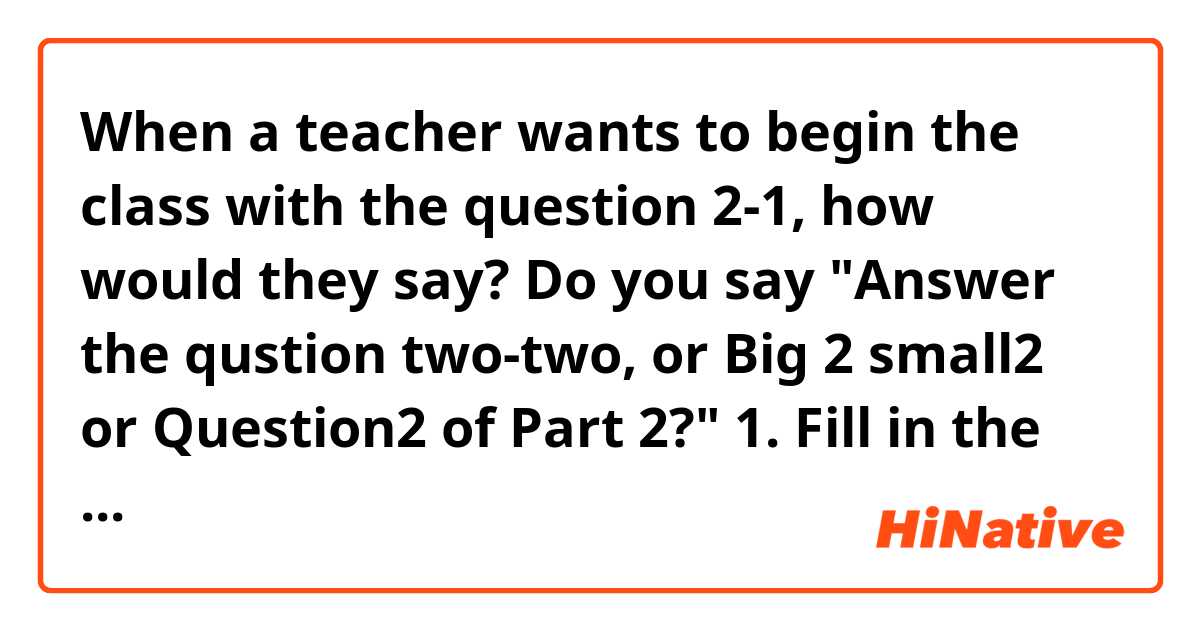 When a teacher wants to begin the class with the question 2-1, how would they say? Do you say
"Answer the qustion two-two, or Big 2 small2 or Question2 of Part 2?"

1. Fill in the blanks.
(1) My name ( ) John.
(2) Nice ( ) meet you.

2. Put in order.
(1) do / do / you / how ?
(2) meet / glad / to / you.