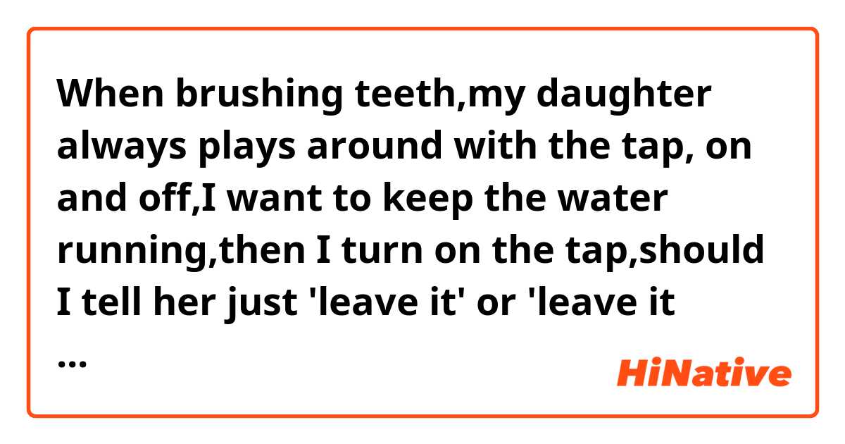 When brushing teeth,my daughter always plays around with the tap, on and off,I want to keep the water running,then I turn on the tap,should I tell her just 'leave it' or 'leave it alone'?