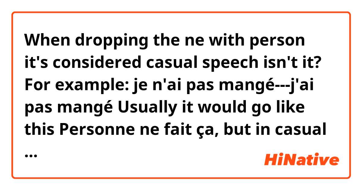 When dropping the ne with person it's considered casual speech isn't it?

For example:  je n'ai pas mangé---j'ai pas mangé

Usually it would go like this Personne ne fait ça, but in casual speech it would be Personne fait ça ? 