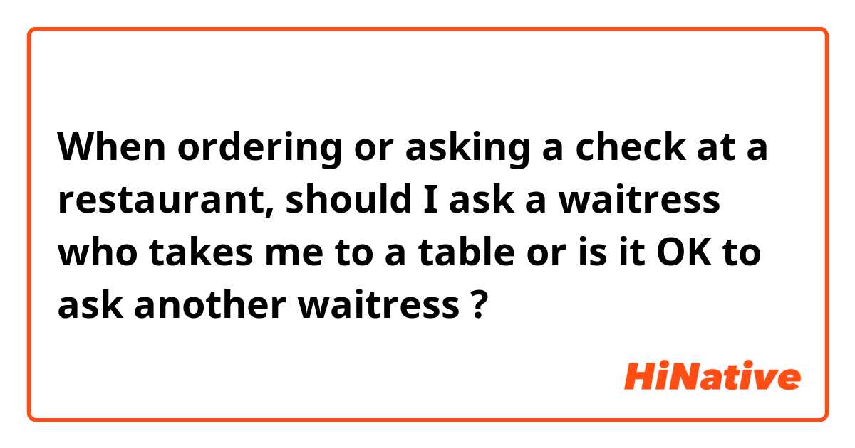 When ordering or asking a check at a restaurant, should I ask a waitress who takes me to a table or is it OK to ask another waitress ?