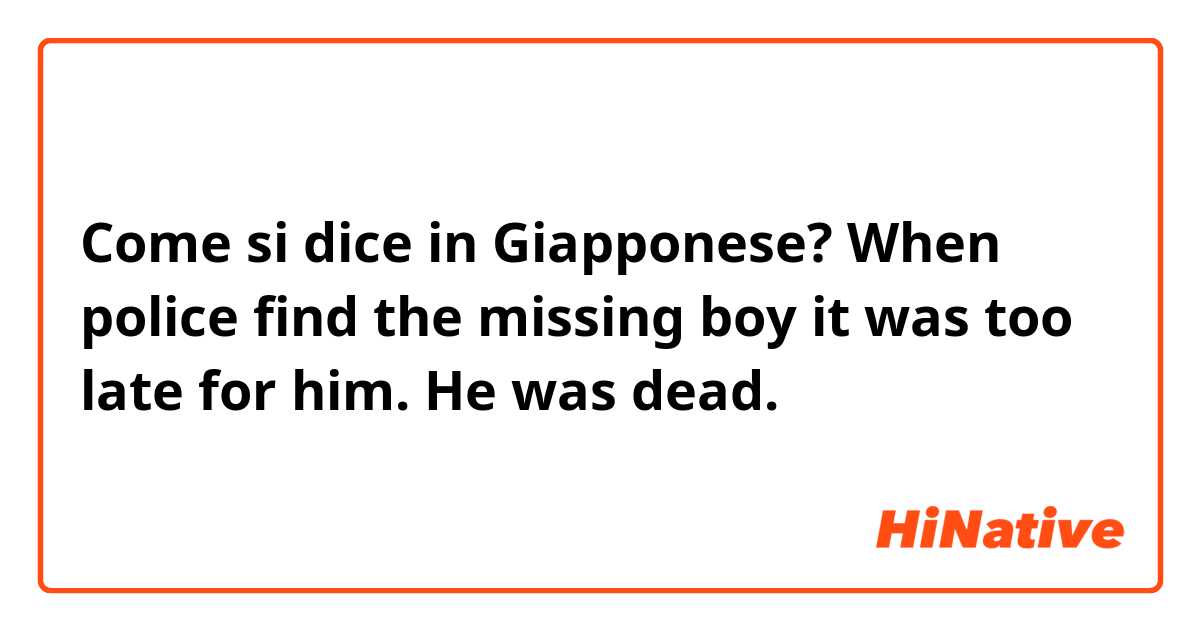 Come si dice in Giapponese? When police find the missing boy it was too late for him. He was dead.