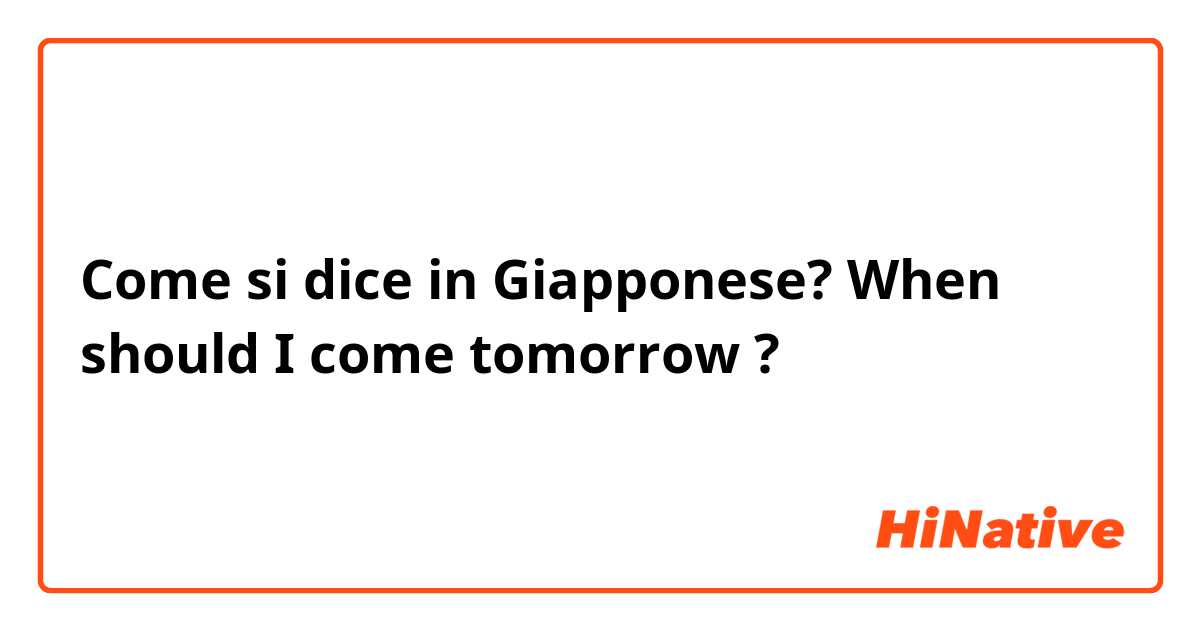 Come si dice in Giapponese? When should I come tomorrow ?