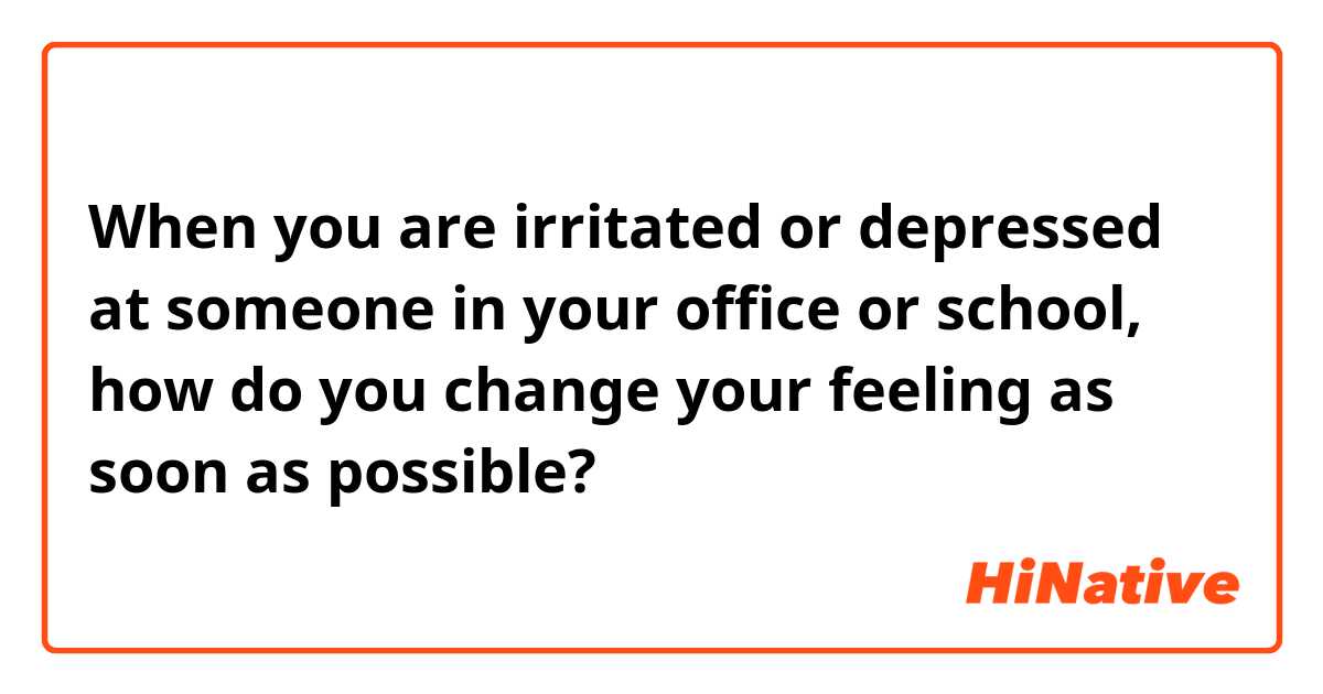 When you are irritated or depressed at someone in your office or school, how do you change your feeling as soon as possible?