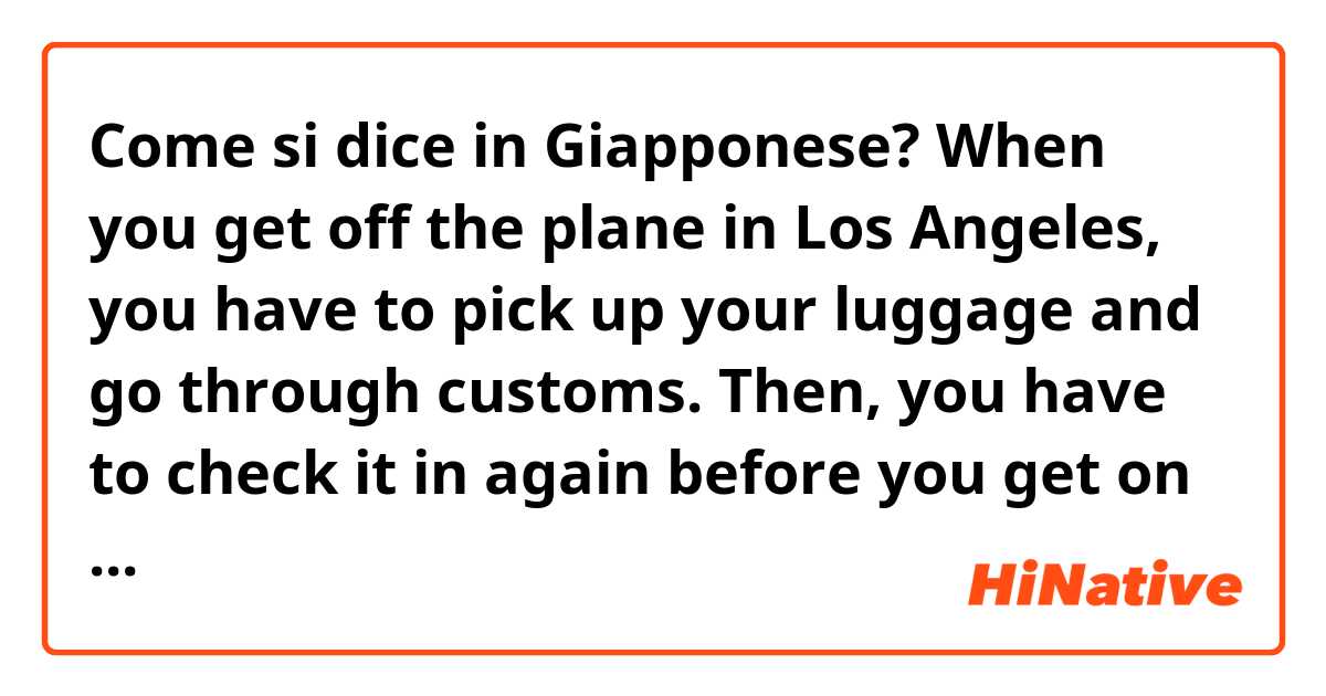 Come si dice in Giapponese? When you get off the plane in Los Angeles, you have to pick up your luggage and go through customs. Then, you have to check it in again before you get on your connecting flight. 