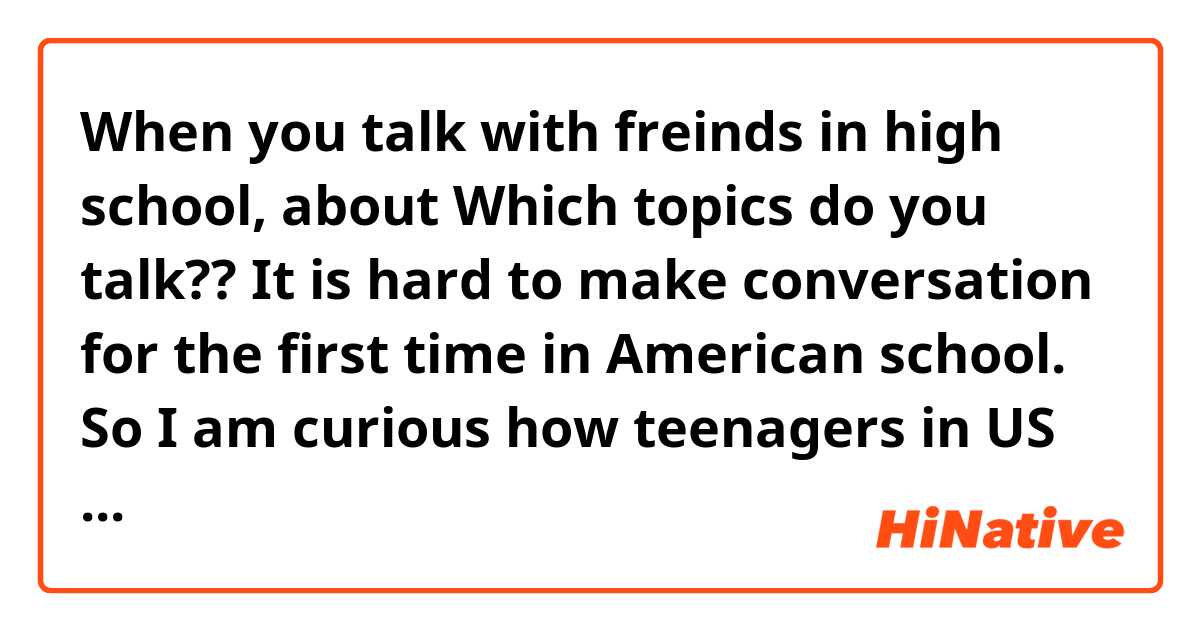 When you talk with freinds in high school, about Which topics do you talk?? It is hard to make conversation for the first time in American school. So I am curious how teenagers in US talk. It would be helpful if you answer to detail parts.