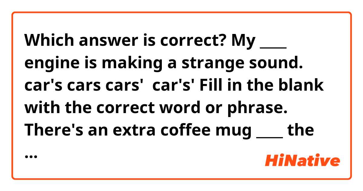 Which answer is correct?
My ____ engine is making a strange sound.

car's
cars
cars' 
car's'

Fill in the blank with the correct word or phrase.
There's an extra coffee mug ____ the counter.

in
on
because
about

Fill in the blank with the correct word or phrase.
Malik hasn't called you today, _____ he?

has
did
hasn't
didn't

Fill in the blank with the correct word.
All of the supplies on the table are for ____.

I
my
mine
me

Fill in the blank with the correct punctuation.
Once you finish your paperwork ___ bring it back to the reception desk.

;
,
:
.

Fill in the blank with the correct word or phrase.
The dog is sleeping _____ the table.

in 
down
underneath
as

Fill in the blank with the correct word or phrase.
You don't happen to have a pen, ____?

don't you
will you
do you
won't you

Fill in the blank with the correct word.
We can only serve beer ____ wine at the event.

nor
or
for
unless

Fill in the blank with the correct word.
I finally feel ____ enough to return to work.

better
best
well
finer

