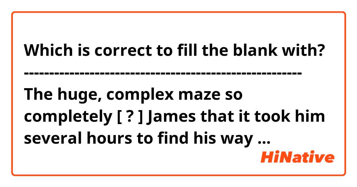 Which is correct to fill the blank with?

-------------------------------------------------------
The huge, complex maze so completely [ ? ] James that it took him several hours to find his way back out

A. bewildered
B. misplaced
-------------------------------------------------------

I guess A is the correct answer but I'm not sure.
Thanks in advance!