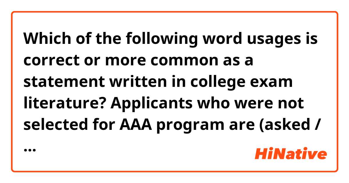 Which of the following word usages is correct or more common as a statement written in college exam literature?

Applicants who were not selected for AAA program are (asked / required / supposed) to take another program.

Thanks in advance! :)